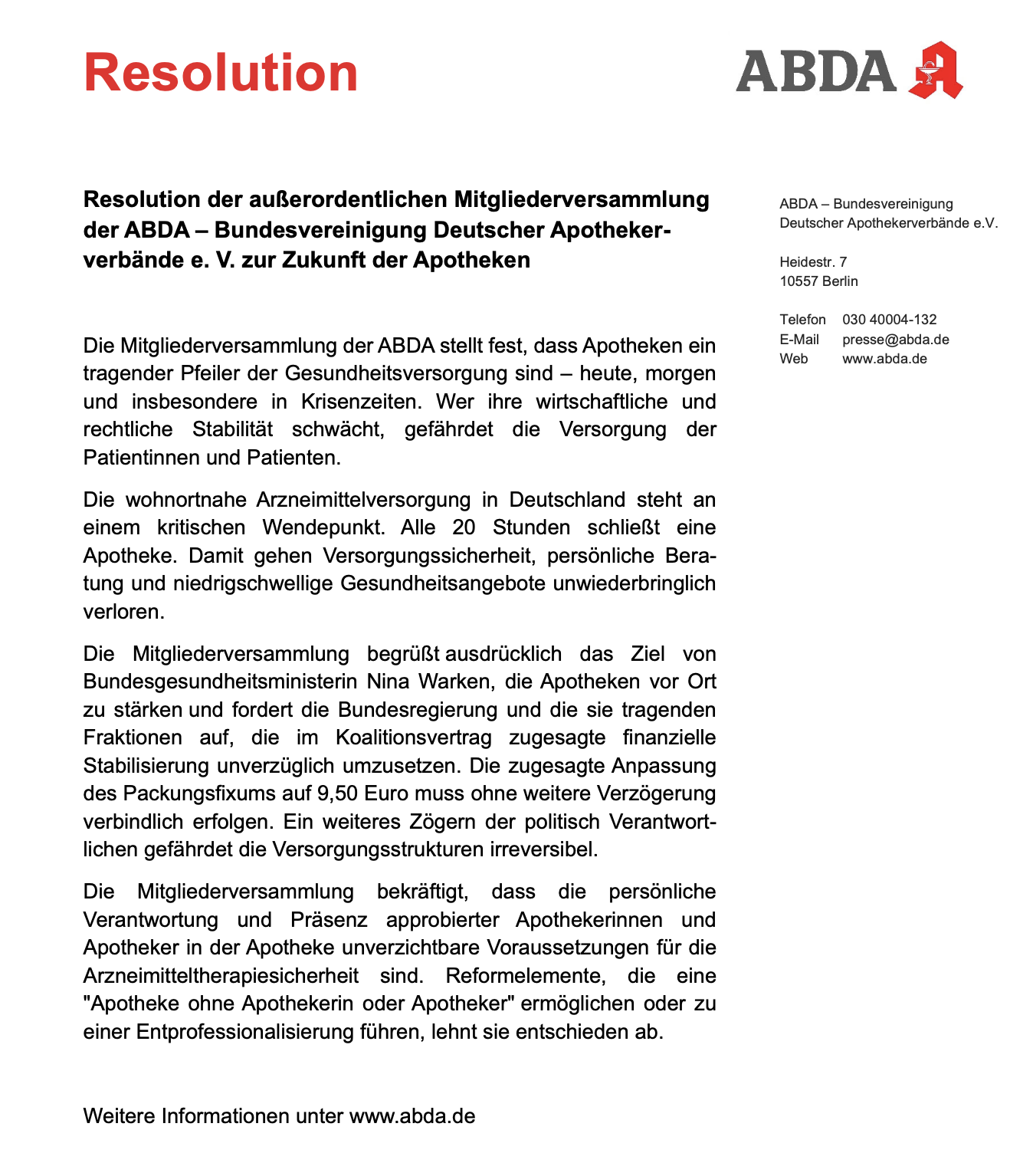 Resolution ABDA Logo ,Resolution der außerordentlichen Mitgliederversammlung der ABDA - Bundesvereinigung Deutscher Apotheker-verbände e. V. zur Zukunft der Apotheken ABDA - Bundesvereinigung Deutscher Apothekerverbände e.V. Heidestr. 7 10557 Berlin Telefon 030 40004-132 E-Mail presse@abda.de Web www.abda.de Die Mitgliederversammlung der ABDA stellt fest, dass Apotheken ein tragender Pfeiler der Gesundheitsversorgung sind - heute, morgen und insbesondere in Krisenzeiten. Wer ihre wirtschaftliche und rechtliche Stabilität schwächt, gefährdet die Versorgung der Patientinnen und Patienten. Die wohnortnahe Arzneimittelversorgung in Deutschland steht an einem kritischen Wendepunkt. Alle 20 Stunden schließt eine Apotheke. Damit gehen Versorgungssicherheit, persönliche Beratung und niedrigschwellige Gesundheitsangebote unwiederbringlich verloren. Die Mitgliederversammlung begrüßt ausdrücklich das Ziel von Bundesgesundheitsministerin Nina Warken, die Apotheken vor Ort zu stärken und fordert die Bundesregierung und die sie tragenden Fraktionen auf, die im Koalitionsvertrag zugesagte finanzielle Stabilisierung unverzüglich umzusetzen. Die zugesagte Anpassung des Packungsfixums auf 9,50 Euro muss ohne weitere Verzögerung verbindlich erfolgen. Ein weiteres Zögern der politisch Verantwortlichen gefährdet die Versorgungsstrukturen irreversibel. Die Mitgliederversammlung bekräftigt, dass die persönliche Verantwortung und Präsenz approbierter Apothekerinnen und Apotheker in der Apotheke unverzichtbare Voraussetzungen für die Arzneimitteltherapiesicherheit sind. Reformelemente, die eine "Apotheke ohne Apothekerin oder Apotheker" ermöglichen oder zu einer Entprofessionalisierung führen, lehnt sie entschieden ab. Weitere Informationen unter www.abda.de